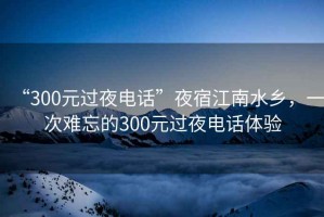 “300元過夜電話”夜宿江南水鄉，一次難忘的300元過夜電話體驗