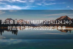 武漢桑拿論壇在線打開20241124.24小時品鑒新茶葉.cc:2020武漢桑拿
