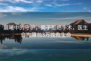 晨曦中的守護，男子拒絕手術，醫生自掏腰包3萬挽救生命