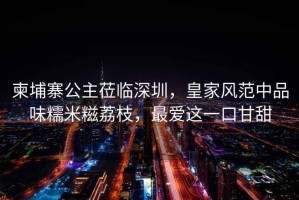 柬埔寨公主蒞臨深圳，皇家風范中品味糯米糍荔枝，最愛這一口甘甜