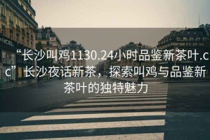 “長沙叫雞1130.24小時品鑒新茶葉.cc”長沙夜話新茶，探索叫雞與品鑒新茶葉的獨特魅力