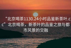 “北京喝茶1130.24小時品鑒新茶葉.cc”北京喝茶，新茶葉的品鑒之旅與都市風景的交融
