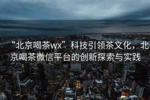 “北京喝茶wx”科技引領茶文化，北京喝茶微信平臺的創新探索與實踐