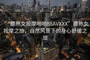 “膘熟女按摩啪啪88AVXXX”膘熟女按摩之旅，自然風(fēng)景下的身心舒緩之旅