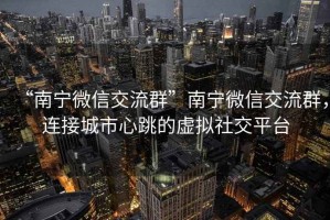“南寧微信交流群”南寧微信交流群，連接城市心跳的虛擬社交平臺