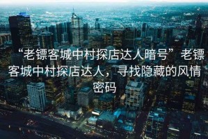 “老鏢客城中村探店達人暗號”老鏢客城中村探店達人，尋找隱藏的風情密碼