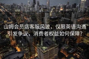 山姆會員店客服風波，僅限英語溝通引發爭議，消費者權益如何保障？