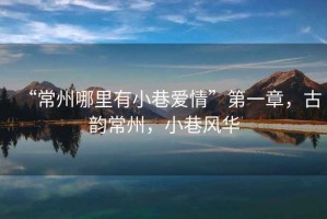 “常州哪里有小巷愛情”第一章，古韻常州，小巷風華