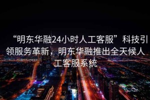 “明東華融24小時人工客服”科技引領服務革新，明東華融推出全天候人工客服系統