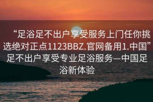 “足浴足不出戶享受服務上門任你挑選絕對正點1123BBZ.官網備用1.中國”足不出戶享受專業足浴服務—中國足浴新體驗