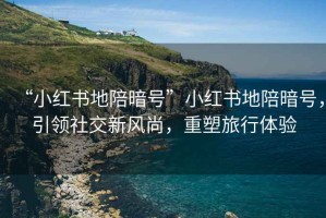 “小紅書地陪暗號”小紅書地陪暗號，引領(lǐng)社交新風(fēng)尚，重塑旅行體驗(yàn)