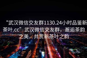 “武漢微信交友群1130.24小時(shí)品鑒新茶葉.cc”武漢微信交友群，邂逅茶韻之美，共賞新茶葉之韻