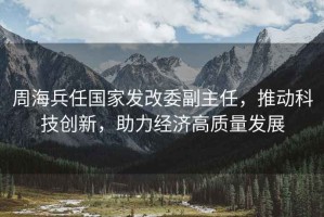 周海兵任國家發改委副主任，推動科技創新，助力經濟高質量發展