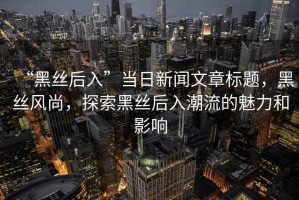 “黑絲后入”當(dāng)日新聞文章標(biāo)題，黑絲風(fēng)尚，探索黑絲后入潮流的魅力和影響