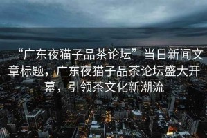 “廣東夜貓子品茶論壇”當日新聞文章標題，廣東夜貓子品茶論壇盛大開幕，引領(lǐng)茶文化新潮流