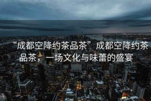 “成都空降約茶品茶”成都空降約茶品茶，一場文化與味蕾的盛宴