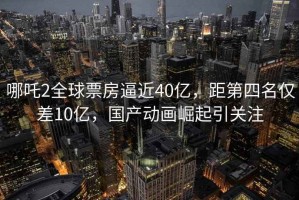 哪吒2全球票房逼近40億，距第四名僅差10億，國產(chǎn)動畫崛起引關(guān)注