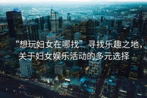 “想玩婦女在哪找”尋找樂趣之地，關于婦女娛樂活動的多元選擇