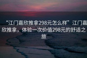 “江門嘉欣推拿298元怎么樣”江門嘉欣推拿，體驗一次價值298元的舒適之旅