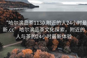 “哈爾濱品茶1130.附近的人24小時最新.cc”哈爾濱品茶文化探索，附近的人與茶的24小時最新體驗