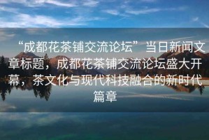 “成都花茶鋪交流論壇”當日新聞文章標題，成都花茶鋪交流論壇盛大開幕，茶文化與現代科技融合的新時代篇章