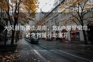 大風暴雨襲擊湖南，致6戶房屋倒塌，緊急救援行動展開