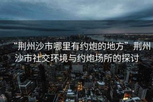 “荊州沙市哪里有約炮的地方”荊州沙市社交環境與約炮場所的探討