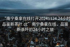 “南寧桑拿在線打開20241124.24小時品鑒新茶葉.cc”南寧桑拿在線，品鑒新茶葉的24小時之旅