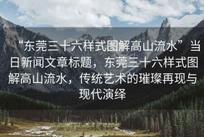 “東莞三十六樣式圖解高山流水”當日新聞文章標題，東莞三十六樣式圖解高山流水，傳統(tǒng)藝術(shù)的璀璨再現(xiàn)與現(xiàn)代演繹