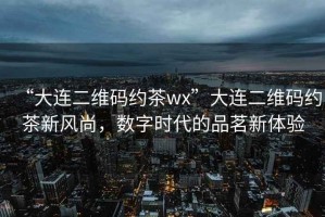 “大連二維碼約茶wx”大連二維碼約茶新風尚，數字時代的品茗新體驗