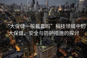 “大保健一般戴套嗎”科技領域中的大保健，安全與防護措施的探討