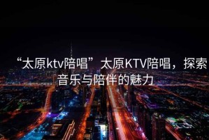 “太原ktv陪唱”太原KTV陪唱，探索音樂與陪伴的魅力
