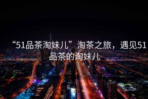 “51品茶淘妹兒”淘茶之旅，遇見51品茶的淘妹兒