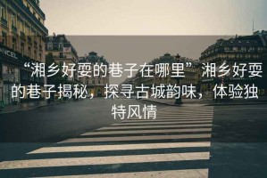 “湘鄉好耍的巷子在哪里”湘鄉好耍的巷子揭秘，探尋古城韻味，體驗獨特風情