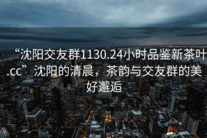 “沈陽交友群1130.24小時品鑒新茶葉.cc”沈陽的清晨，茶韻與交友群的美好邂逅