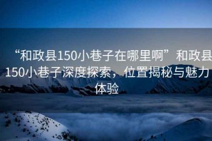 “和政縣150小巷子在哪里啊”和政縣150小巷子深度探索，位置揭秘與魅力體驗