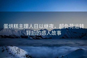 蛋烘糕主理人日以繼夜，超負(fù)荷運(yùn)轉(zhuǎn)背后的感人故事