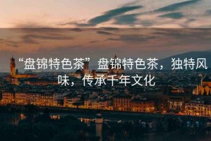 “盤錦特色茶”盤錦特色茶，獨特風味，傳承千年文化