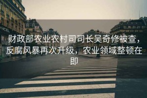 財(cái)政部農(nóng)業(yè)農(nóng)村司司長(zhǎng)吳奇修被查，反腐風(fēng)暴再次升級(jí)，農(nóng)業(yè)領(lǐng)域整頓在即