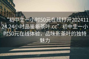 “初中生一小時(shí)50元在線打開20241124.24小時(shí)品鑒新茶葉.cc”初中生一小時(shí)50元在線體驗(yàn)，品味新茶葉的獨(dú)特魅力