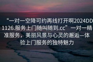 “一對一空降可約再線打開啊2024DD1126.服務上門隨叫隨到.cc”一對一精準服務，美麗風景與心靈的邂逅—體驗上門服務的獨特魅力