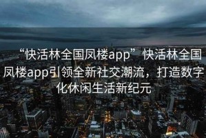 “快活林全國(guó)鳳樓app”快活林全國(guó)鳳樓app引領(lǐng)全新社交潮流，打造數(shù)字化休閑生活新紀(jì)元