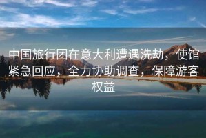 中國旅行團在意大利遭遇洗劫，使館緊急回應，全力協助調查，保障游客權益
