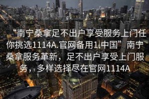 “南寧桑拿足不出戶享受服務上門任你挑選1114A.官網備用1.中國”南寧桑拿服務革新，足不出戶享受上門服務，多樣選擇盡在官網1114A