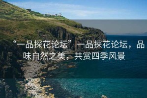“一品探花論壇”一品探花論壇，品味自然之美，共賞四季風(fēng)景