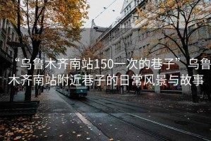“烏魯木齊南站150一次的巷子”烏魯木齊南站附近巷子的日常風景與故事