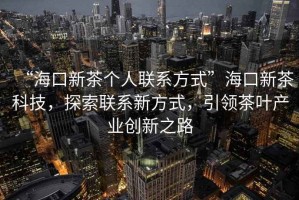 “海口新茶個人聯系方式”海口新茶科技，探索聯系新方式，引領茶葉產業創新之路