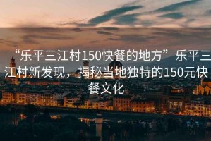 “樂平三江村150快餐的地方”樂平三江村新發現，揭秘當地獨特的150元快餐文化