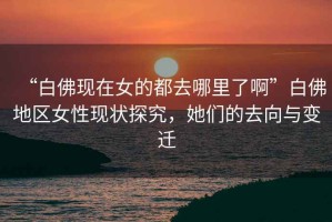 “白佛現在女的都去哪里了啊”白佛地區女性現狀探究，她們的去向與變遷