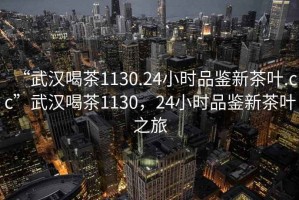 “武漢喝茶1130.24小時品鑒新茶葉.cc”武漢喝茶1130，24小時品鑒新茶葉之旅